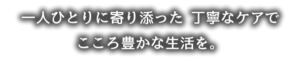 一人ひとりに寄り添った 丁寧なケアでこころ豊かな生活を。